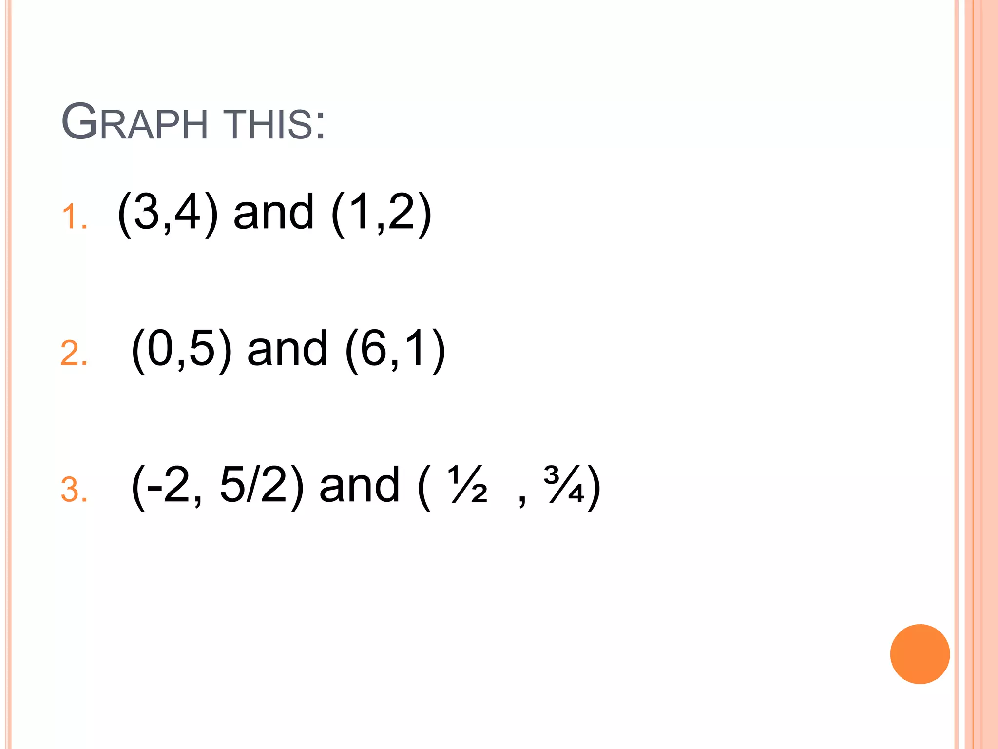 GRAPH THIS:
1. (3,4) and (1,2)
2. (0,5) and (6,1)
3. (-2, 5/2) and ( ½ , ¾)