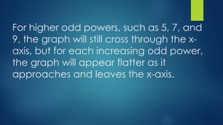 For higher odd powers, such as 5, 7, and
9, the graph will still cross through the x-
axis, but for each increasing odd power,
the graph will appear flatter as it
approaches and leaves the x-axis.
 