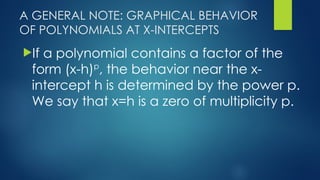 A GENERAL NOTE: GRAPHICAL BEHAVIOR
OF POLYNOMIALS AT X-INTERCEPTS
If a polynomial contains a factor of the
form (x-h)p
, the behavior near the x-
intercept h is determined by the power p.
We say that x=h is a zero of multiplicity p.
 