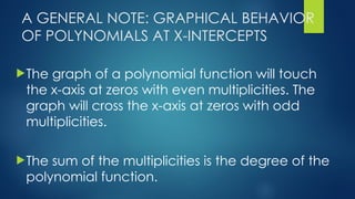 A GENERAL NOTE: GRAPHICAL BEHAVIOR
OF POLYNOMIALS AT X-INTERCEPTS
The graph of a polynomial function will touch
the x-axis at zeros with even multiplicities. The
graph will cross the x-axis at zeros with odd
multiplicities.
The sum of the multiplicities is the degree of the
polynomial function.
 