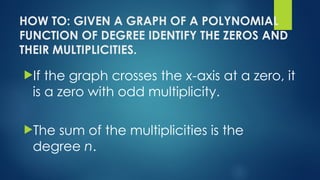 HOW TO: GIVEN A GRAPH OF A POLYNOMIAL
FUNCTION OF DEGREE IDENTIFY THE ZEROS AND
THEIR MULTIPLICITIES.
If the graph crosses the x-axis at a zero, it
is a zero with odd multiplicity.
The sum of the multiplicities is the
degree n.
 