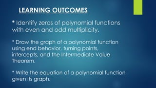 * Identify zeros of polynomial functions
with even and odd multiplicity.
* Write the equation of a polynomial function
given its graph.
* Draw the graph of a polynomial function
using end behavior, turning points,
intercepts, and the Intermediate Value
Theorem.
LEARNING OUTCOMES
 
