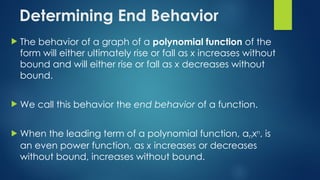 Determining End Behavior
 The behavior of a graph of a polynomial function of the
form will either ultimately rise or fall as x increases without
bound and will either rise or fall as x decreases without
bound.
 We call this behavior the end behavior of a function.
 When the leading term of a polynomial function, anxn, is
an even power function, as x increases or decreases
without bound, increases without bound.
 