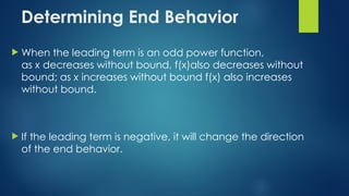 Determining End Behavior
 When the leading term is an odd power function,
as x decreases without bound, f(x)also decreases without
bound; as x increases without bound f(x) also increases
without bound.
 If the leading term is negative, it will change the direction
of the end behavior.
 
