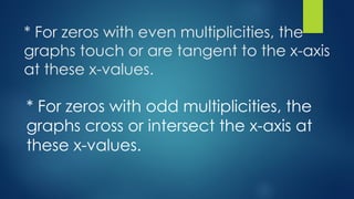 * For zeros with even multiplicities, the
graphs touch or are tangent to the x-axis
at these x-values.
* For zeros with odd multiplicities, the
graphs cross or intersect the x-axis at
these x-values.
 