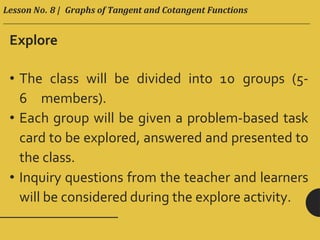 Lesson No. 8 | Graphs of Tangent and Cotangent Functions
Explore
• The class will be divided into 10 groups (5-
6 members).
• Each group will be given a problem-based task
card to be explored, answered and presented to
the class.
• Inquiry questions from the teacher and learners
will be considered during the explore activity.
 