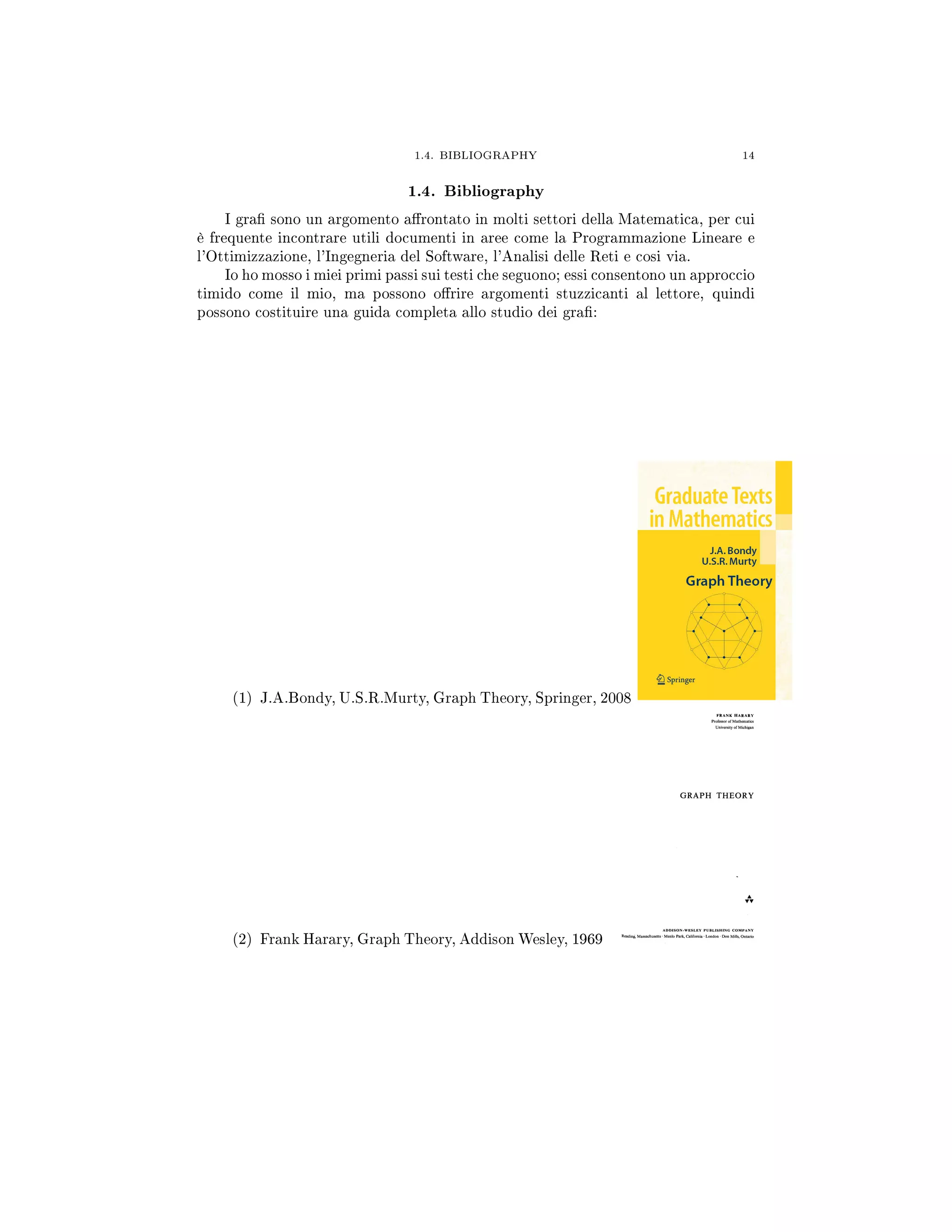 1.4. BIBLIOGRAPHY 14
1.4. Bibliography
I gra sono un argomento arontato in molti settori della Matematica, per cui
è frequente incontrare utili documenti in aree come la Programmazione Lineare e
l'Ottimizzazione, l'Ingegneria del Software, l'Analisi delle Reti e cosi via.
Io ho mosso i miei primi passi sui testi che seguono; essi consentono un approccio
timido come il mio, ma possono orire argomenti stuzzicanti al lettore, quindi
possono costituire una guida completa allo studio dei gra:
(1) J.A.Bondy, U.S.R.Murty, Graph Theory, Springer, 2008
(2) Frank Harary, Graph Theory, Addison Wesley, 1969
 