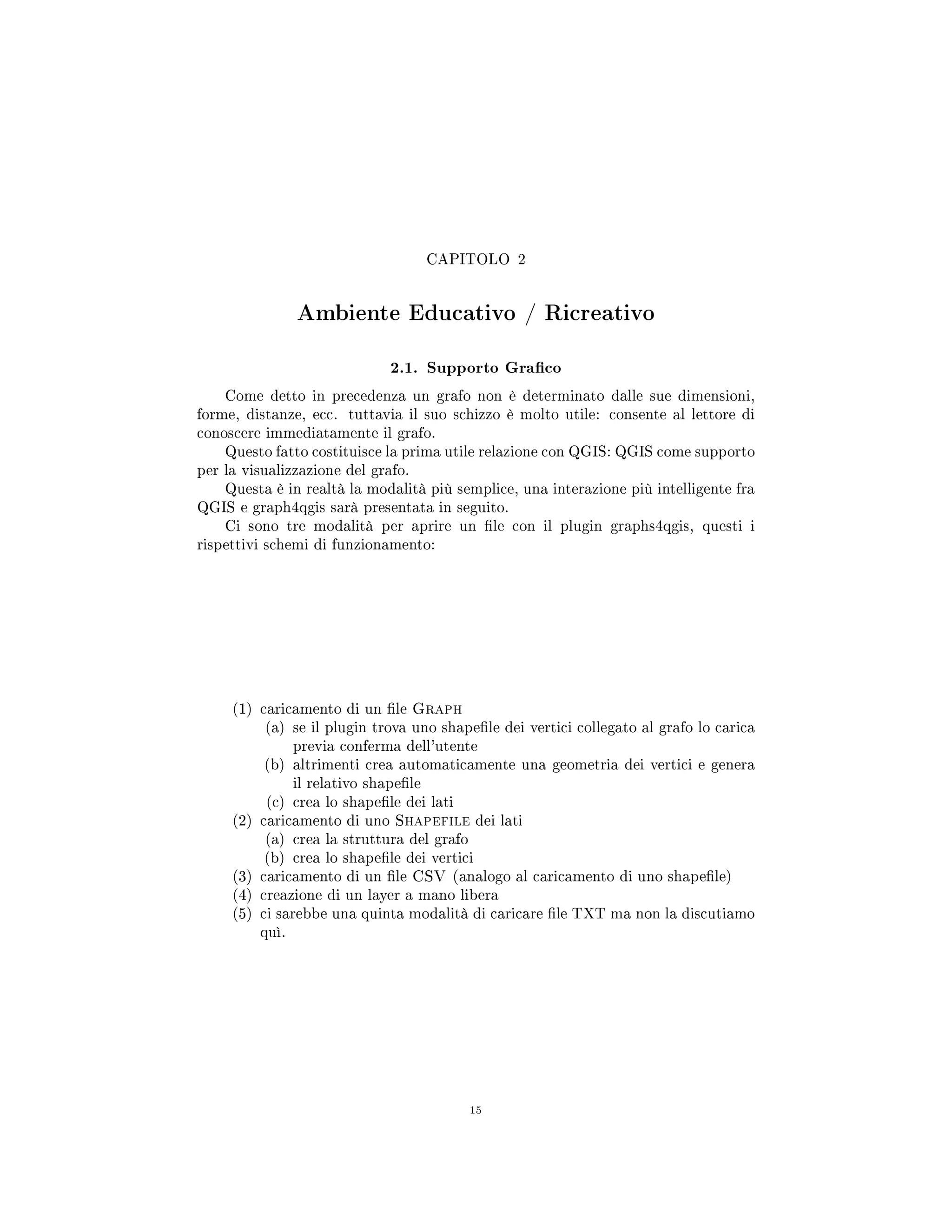 CAPITOLO 2
Ambiente Educativo / Ricreativo
2.1. Supporto Graco
Come detto in precedenza un grafo non è determinato dalle sue dimensioni,
forme, distanze, ecc. tuttavia il suo schizzo è molto utile: consente al lettore di
conoscere immediatamente il grafo.
Questo fatto costituisce la prima utile relazione con QGIS: QGIS come supporto
per la visualizzazione del grafo.
Questa è in realtà la modalità più semplice, una interazione più intelligente fra
QGIS e graph4qgis sarà presentata in seguito.
Ci sono tre modalità per aprire un le con il plugin graphs4qgis, questi i
rispettivi schemi di funzionamento:
(1) caricamento di un le Graph
(a) se il plugin trova uno shapele dei vertici collegato al grafo lo carica
previa conferma dell'utente
(b) altrimenti crea automaticamente una geometria dei vertici e genera
il relativo shapele
(c) crea lo shapele dei lati
(2) caricamento di uno Shapefile dei lati
(a) crea la struttura del grafo
(b) crea lo shapele dei vertici
(3) caricamento di un le CSV (analogo al caricamento di uno shapele)
(4) creazione di un layer a mano libera
(5) ci sarebbe una quinta modalità di caricare le TXT ma non la discutiamo
quì.
15
 