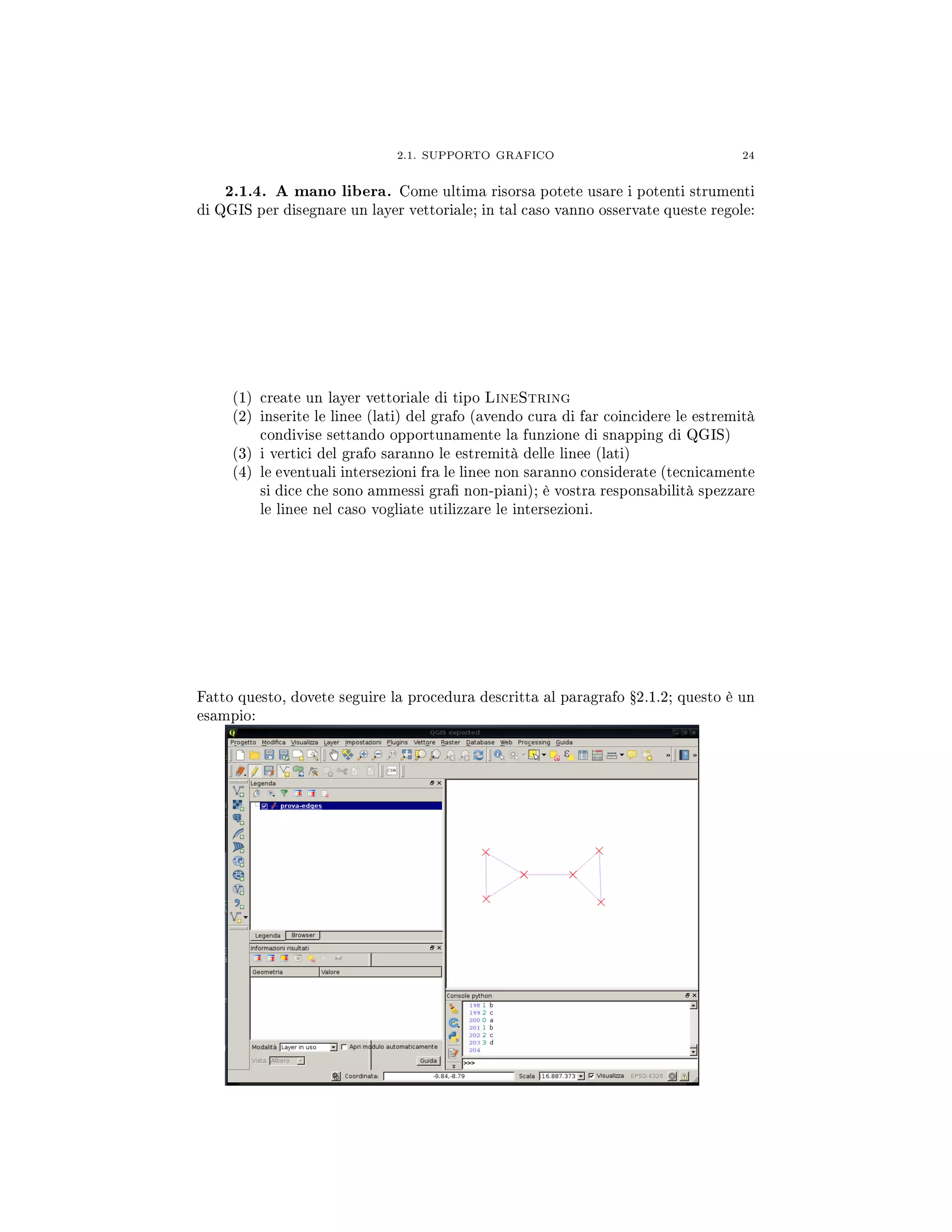 2.1. SUPPORTO GRAFICO 24
2.1.4. A mano libera. Come ultima risorsa potete usare i potenti strumenti
di QGIS per disegnare un layer vettoriale; in tal caso vanno osservate queste regole:
(1) create un layer vettoriale di tipo LineString
(2) inserite le linee (lati) del grafo (avendo cura di far coincidere le estremità
condivise settando opportunamente la funzione di snapping di QGIS)
(3) i vertici del grafo saranno le estremità delle linee (lati)
(4) le eventuali intersezioni fra le linee non saranno considerate (tecnicamente
si dice che sono ammessi gra non-piani); è vostra responsabilità spezzare
le linee nel caso vogliate utilizzare le intersezioni.
Fatto questo, dovete seguire la procedura descritta al paragrafo Ÿ2.1.2; questo è un
esampio:
 