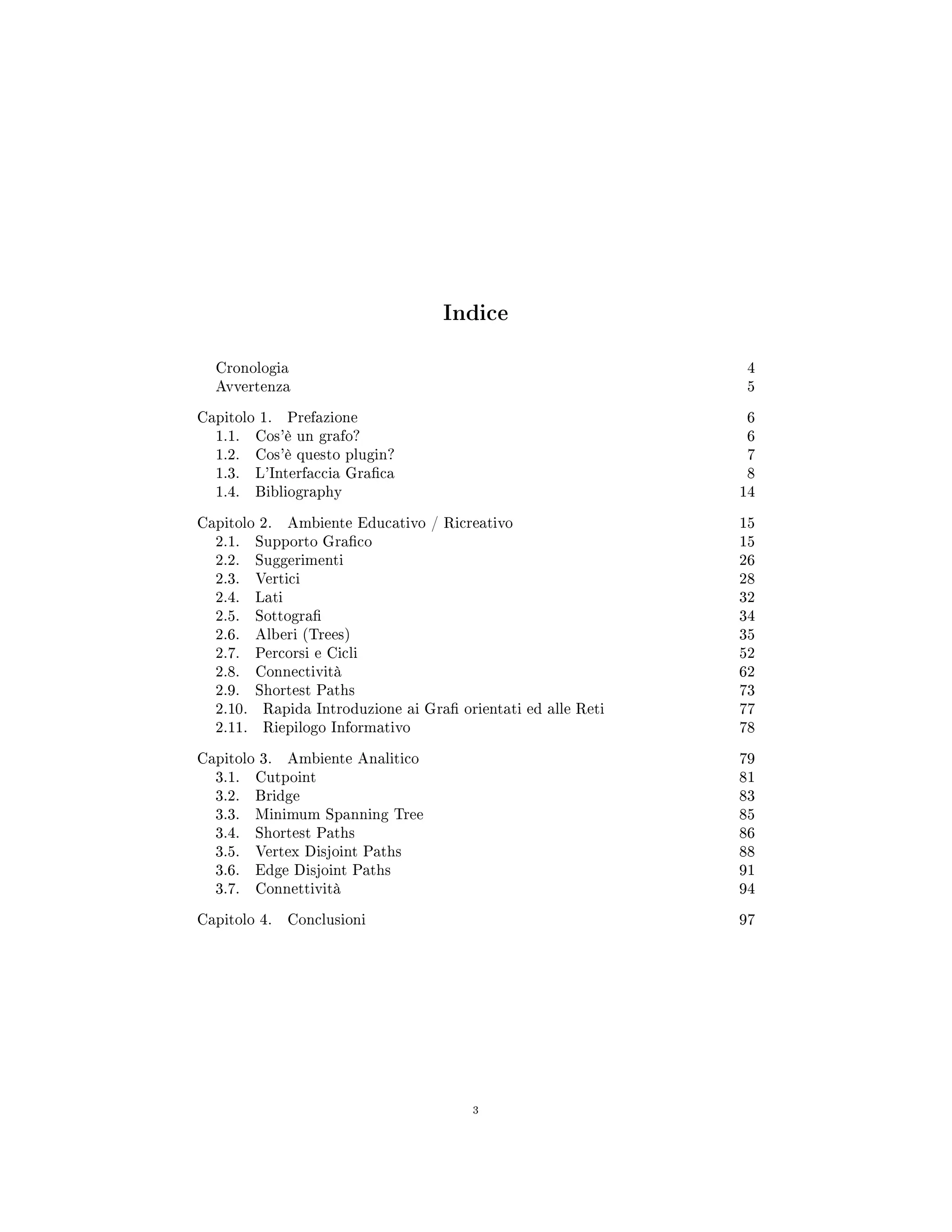 Indice
Cronologia 4
Avvertenza 5
Capitolo 1. Prefazione 6
1.1. Cos'è un grafo? 6
1.2. Cos'è questo plugin? 7
1.3. L'Interfaccia Graca 8
1.4. Bibliography 14
Capitolo 2. Ambiente Educativo / Ricreativo 15
2.1. Supporto Graco 15
2.2. Suggerimenti 26
2.3. Vertici 28
2.4. Lati 32
2.5. Sottogra 34
2.6. Alberi (Trees) 35
2.7. Percorsi e Cicli 52
2.8. Connectività 62
2.9. Shortest Paths 73
2.10. Rapida Introduzione ai Gra orientati ed alle Reti 77
2.11. Riepilogo Informativo 78
Capitolo 3. Ambiente Analitico 79
3.1. Cutpoint 81
3.2. Bridge 83
3.3. Minimum Spanning Tree 85
3.4. Shortest Paths 86
3.5. Vertex Disjoint Paths 88
3.6. Edge Disjoint Paths 91
3.7. Connettività 94
Capitolo 4. Conclusioni 97
3
 