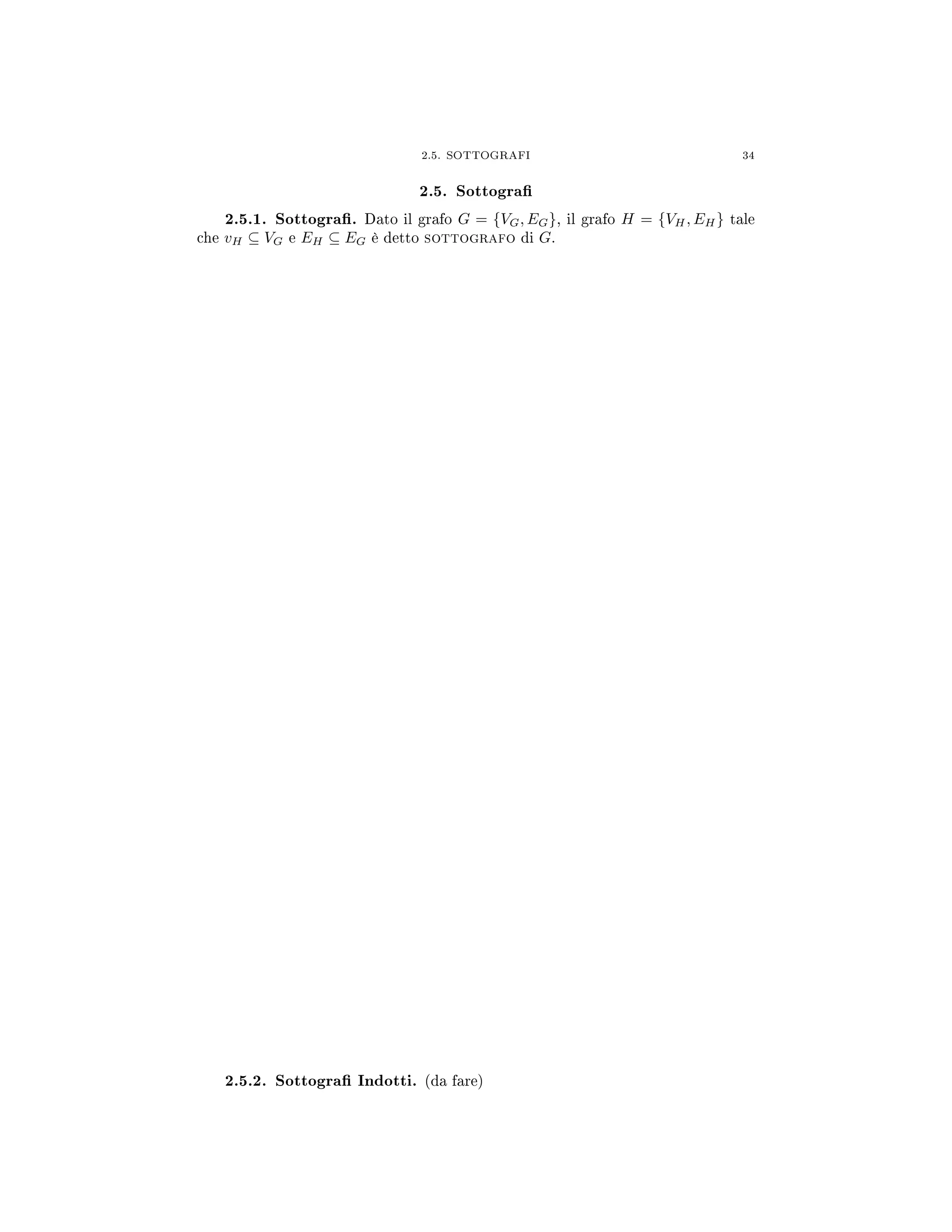 2.5. SOTTOGRAFI 34
2.5. Sottogra
2.5.1. Sottogra. Dato il grafo G = {VG, EG}, il grafo H = {VH, EH} tale
che vH ⊆ VG e EH ⊆ EG è detto sottografo di G.
2.5.2. Sottogra Indotti. (da fare)
 