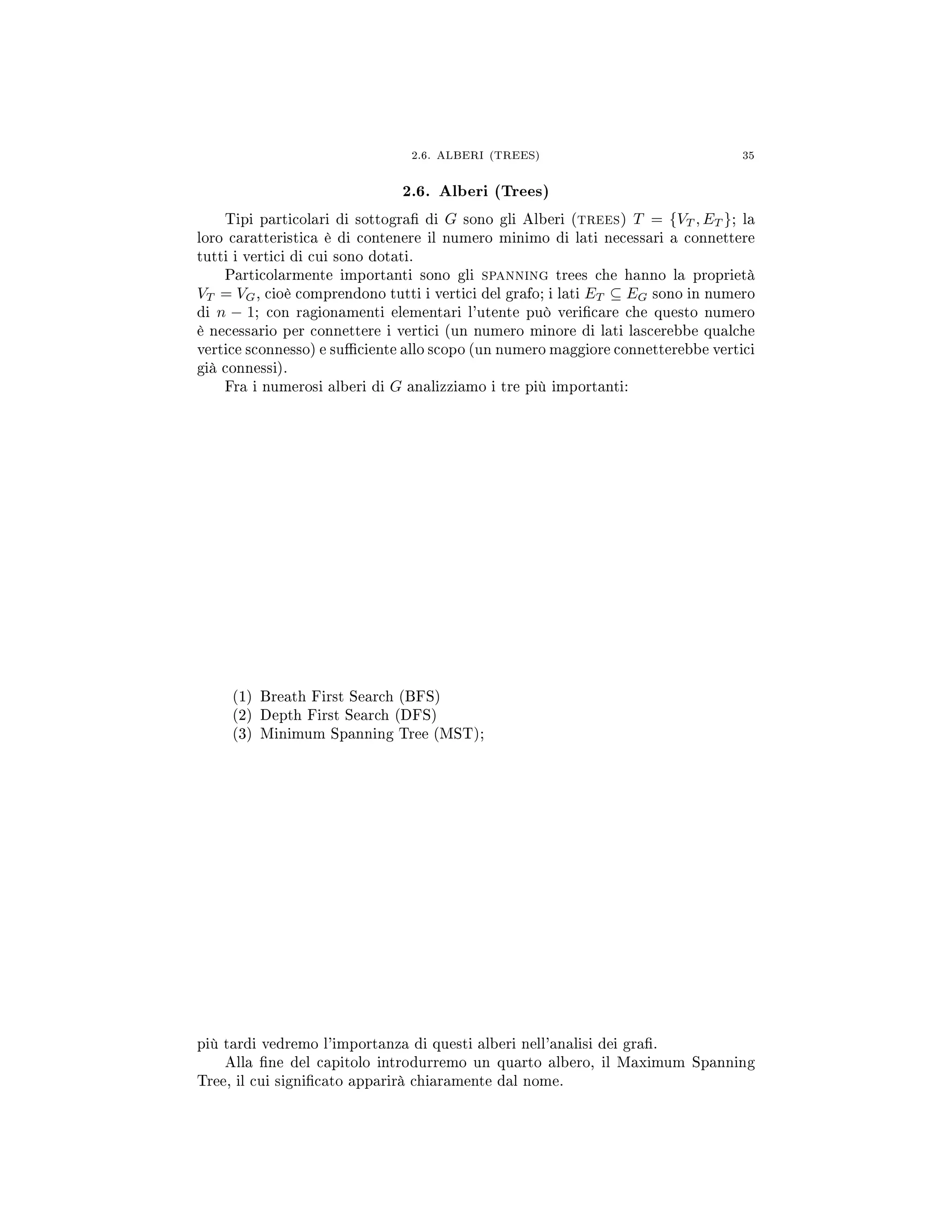 2.6. ALBERI (TREES) 35
2.6. Alberi (Trees)
Tipi particolari di sottogra di G sono gli Alberi (trees) T = {VT , ET }; la
loro caratteristica è di contenere il numero minimo di lati necessari a connettere
tutti i vertici di cui sono dotati.
Particolarmente importanti sono gli spanning trees che hanno la proprietà
VT = VG, cioè comprendono tutti i vertici del grafo; i lati ET ⊆ EG sono in numero
di n − 1; con ragionamenti elementari l'utente può vericare che questo numero
è necessario per connettere i vertici (un numero minore di lati lascerebbe qualche
vertice sconnesso) e suciente allo scopo (un numero maggiore connetterebbe vertici
già connessi).
Fra i numerosi alberi di G analizziamo i tre più importanti:
(1) Breath First Search (BFS)
(2) Depth First Search (DFS)
(3) Minimum Spanning Tree (MST);
più tardi vedremo l'importanza di questi alberi nell'analisi dei gra.
Alla ne del capitolo introdurremo un quarto albero, il Maximum Spanning
Tree, il cui signicato apparirà chiaramente dal nome.
 