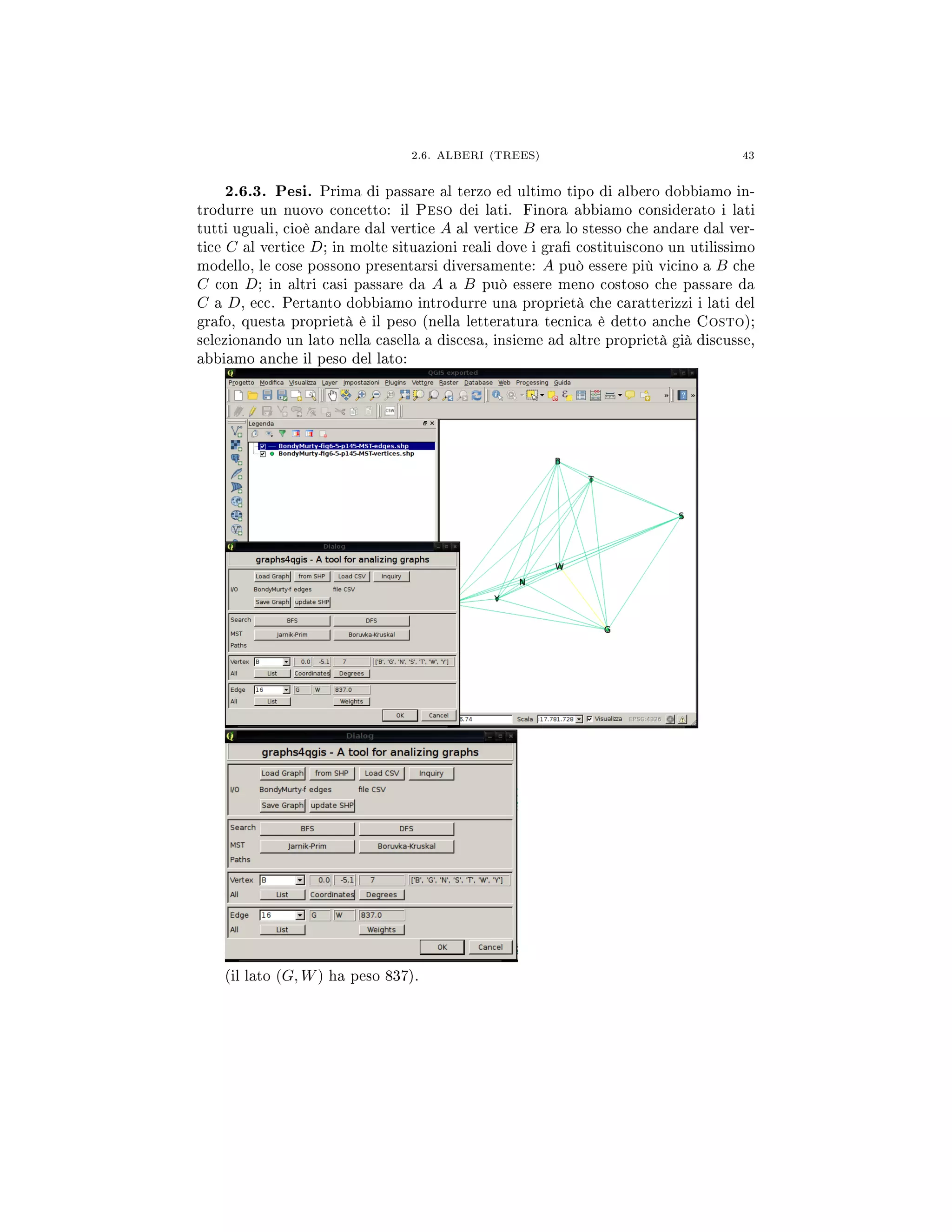 2.6. ALBERI (TREES) 43
2.6.3. Pesi. Prima di passare al terzo ed ultimo tipo di albero dobbiamo in-
trodurre un nuovo concetto: il Peso dei lati. Finora abbiamo considerato i lati
tutti uguali, cioè andare dal vertice A al vertice B era lo stesso che andare dal ver-
tice C al vertice D; in molte situazioni reali dove i gra costituiscono un utilissimo
modello, le cose possono presentarsi diversamente: A può essere più vicino a B che
C con D; in altri casi passare da A a B può essere meno costoso che passare da
C a D, ecc. Pertanto dobbiamo introdurre una proprietà che caratterizzi i lati del
grafo, questa proprietà è il peso (nella letteratura tecnica è detto anche Costo);
selezionando un lato nella casella a discesa, insieme ad altre proprietà già discusse,
abbiamo anche il peso del lato:
(il lato (G, W) ha peso 837).
 