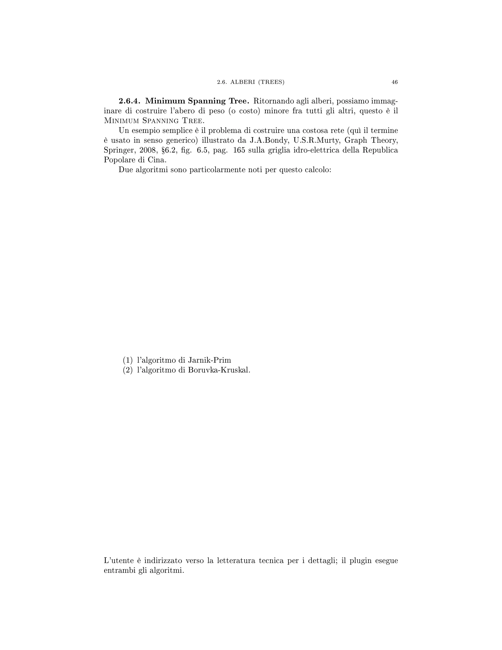 2.6. ALBERI (TREES) 46
2.6.4. Minimum Spanning Tree. Ritornando agli alberi, possiamo immag-
inare di costruire l'abero di peso (o costo) minore fra tutti gli altri, questo è il
Minimum Spanning Tree.
Un esempio semplice è il problema di costruire una costosa rete (quì il termine
è usato in senso generico) illustrato da J.A.Bondy, U.S.R.Murty, Graph Theory,
Springer, 2008, Ÿ6.2, g. 6.5, pag. 165 sulla griglia idro-elettrica della Republica
Popolare di Cina.
Due algoritmi sono particolarmente noti per questo calcolo:
(1) l'algoritmo di Jarnik-Prim
(2) l'algoritmo di Boruvka-Kruskal.
L'utente è indirizzato verso la letteratura tecnica per i dettagli; il plugin esegue
entrambi gli algoritmi.
 