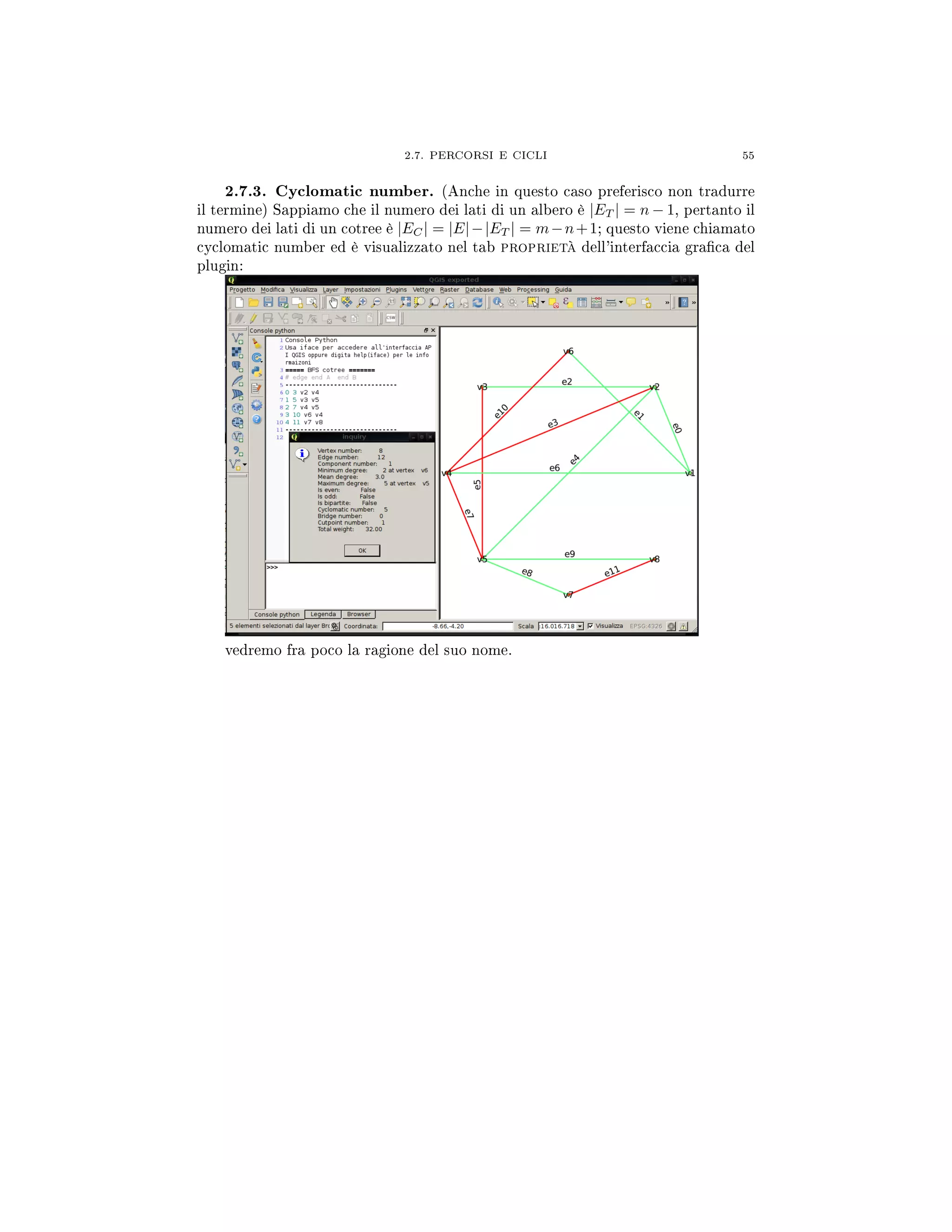 2.7. PERCORSI E CICLI 55
2.7.3. Cyclomatic number. (Anche in questo caso preferisco non tradurre
il termine) Sappiamo che il numero dei lati di un albero è |ET | = n − 1, pertanto il
numero dei lati di un cotree è |EC| = |E|−|ET | = m−n+1; questo viene chiamato
cyclomatic number ed è visualizzato nel tab proprietà dell'interfaccia graca del
plugin:
vedremo fra poco la ragione del suo nome.
 