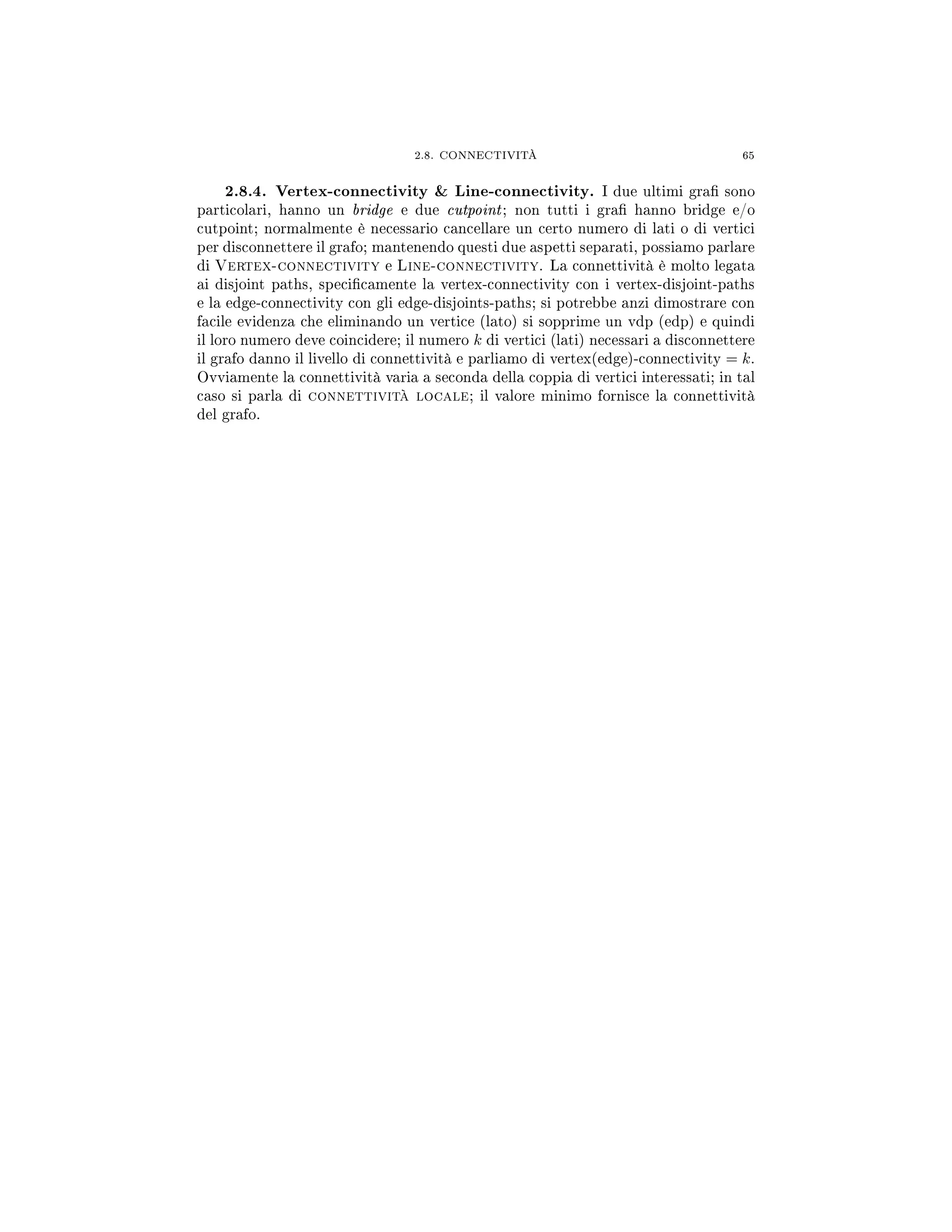 2.8. CONNECTIVITÀ 65
2.8.4. Vertex-connectivity  Line-connectivity. I due ultimi gra sono
particolari, hanno un bridge e due cutpoint; non tutti i gra hanno bridge e/o
cutpoint; normalmente è necessario cancellare un certo numero di lati o di vertici
per disconnettere il grafo; mantenendo questi due aspetti separati, possiamo parlare
di Vertex-connectivity e Line-connectivity. La connettività è molto legata
ai disjoint paths, specicamente la vertex-connectivity con i vertex-disjoint-paths
e la edge-connectivity con gli edge-disjoints-paths; si potrebbe anzi dimostrare con
facile evidenza che eliminando un vertice (lato) si sopprime un vdp (edp) e quindi
il loro numero deve coincidere; il numero k di vertici (lati) necessari a disconnettere
il grafo danno il livello di connettività e parliamo di vertex(edge)-connectivity = k.
Ovviamente la connettività varia a seconda della coppia di vertici interessati; in tal
caso si parla di connettività locale; il valore minimo fornisce la connettività
del grafo.
 