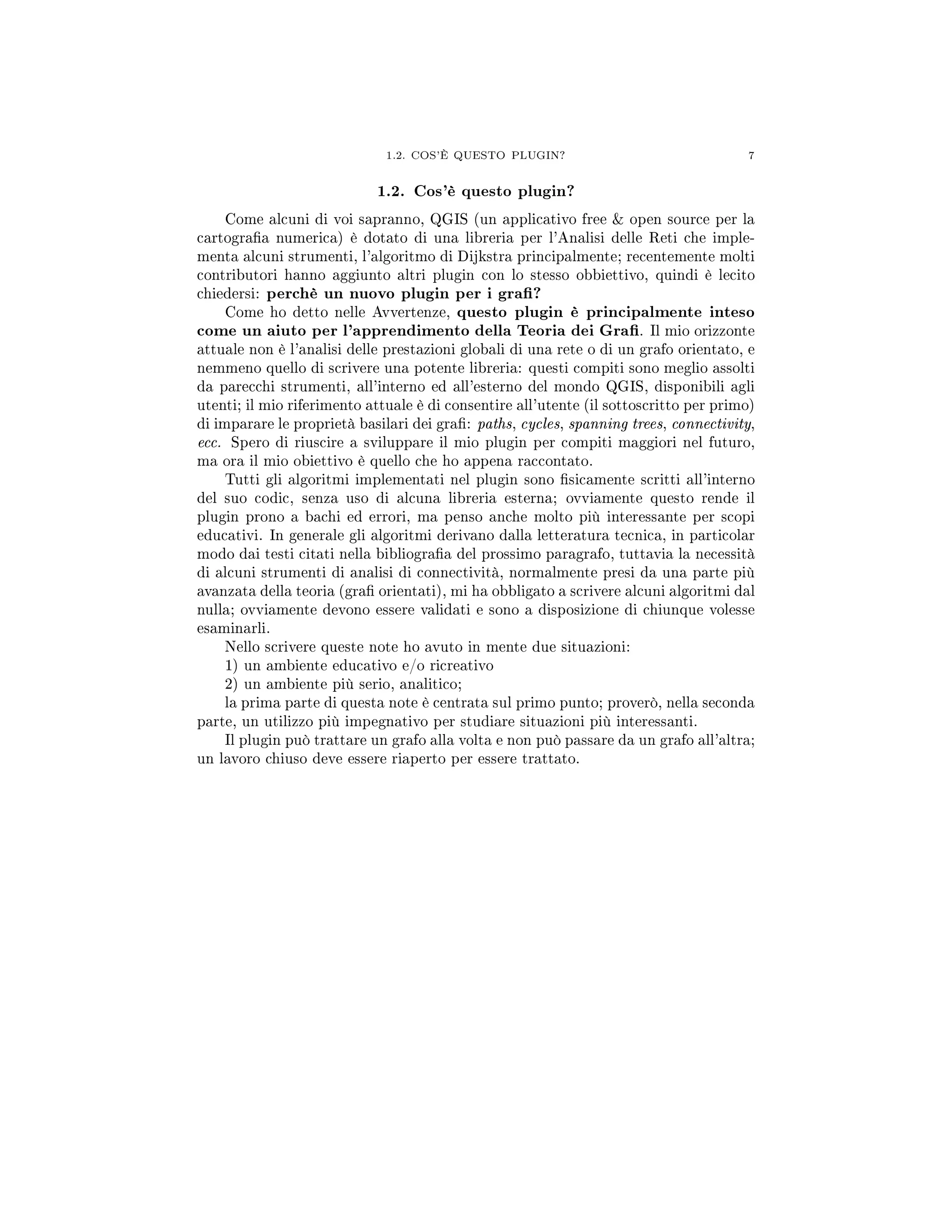 1.2. COS'È QUESTO PLUGIN? 7
1.2. Cos'è questo plugin?
Come alcuni di voi sapranno, QGIS (un applicativo free  open source per la
cartograa numerica) è dotato di una libreria per l'Analisi delle Reti che imple-
menta alcuni strumenti, l'algoritmo di Dijkstra principalmente; recentemente molti
contributori hanno aggiunto altri plugin con lo stesso obbiettivo, quindi è lecito
chiedersi: perchè un nuovo plugin per i gra?
Come ho detto nelle Avvertenze, questo plugin è principalmente inteso
come un aiuto per l'apprendimento della Teoria dei Gra. Il mio orizzonte
attuale non è l'analisi delle prestazioni globali di una rete o di un grafo orientato, e
nemmeno quello di scrivere una potente libreria: questi compiti sono meglio assolti
da parecchi strumenti, all'interno ed all'esterno del mondo QGIS, disponibili agli
utenti; il mio riferimento attuale è di consentire all'utente (il sottoscritto per primo)
di imparare le proprietà basilari dei gra: paths, cycles, spanning trees, connectivity,
ecc. Spero di riuscire a sviluppare il mio plugin per compiti maggiori nel futuro,
ma ora il mio obiettivo è quello che ho appena raccontato.
Tutti gli algoritmi implementati nel plugin sono sicamente scritti all'interno
del suo codic, senza uso di alcuna libreria esterna; ovviamente questo rende il
plugin prono a bachi ed errori, ma penso anche molto più interessante per scopi
educativi. In generale gli algoritmi derivano dalla letteratura tecnica, in particolar
modo dai testi citati nella bibliograa del prossimo paragrafo, tuttavia la necessità
di alcuni strumenti di analisi di connectività, normalmente presi da una parte più
avanzata della teoria (gra orientati), mi ha obbligato a scrivere alcuni algoritmi dal
nulla; ovviamente devono essere validati e sono a disposizione di chiunque volesse
esaminarli.
Nello scrivere queste note ho avuto in mente due situazioni:
1) un ambiente educativo e/o ricreativo
2) un ambiente più serio, analitico;
la prima parte di questa note è centrata sul primo punto; proverò, nella seconda
parte, un utilizzo più impegnativo per studiare situazioni più interessanti.
Il plugin può trattare un grafo alla volta e non può passare da un grafo all'altra;
un lavoro chiuso deve essere riaperto per essere trattato.
 