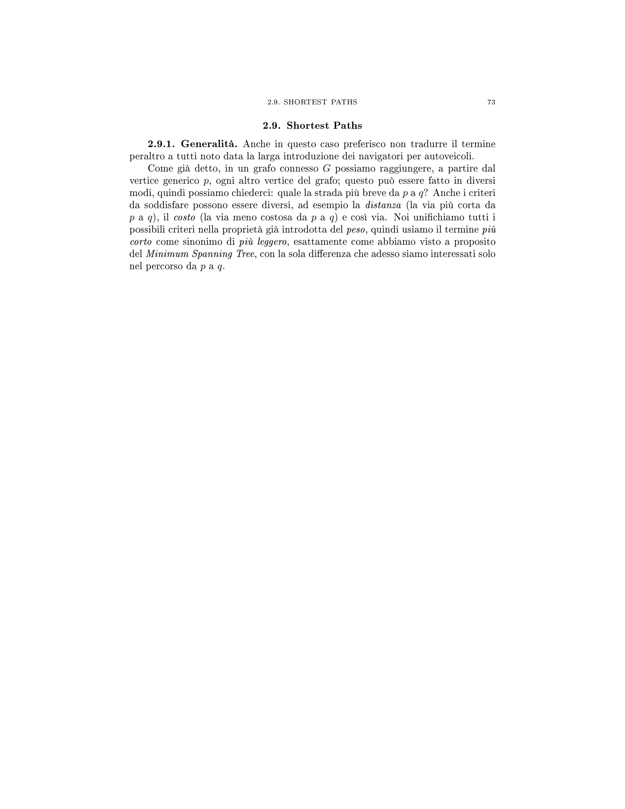 2.9. SHORTEST PATHS 73
2.9. Shortest Paths
2.9.1. Generalità. Anche in questo caso preferisco non tradurre il termine
peraltro a tutti noto data la larga introduzione dei navigatori per autoveicoli.
Come già detto, in un grafo connesso G possiamo raggiungere, a partire dal
vertice generico p, ogni altro vertice del grafo; questo può essere fatto in diversi
modi, quindi possiamo chiederci: quale la strada più breve da p a q? Anche i criteri
da soddisfare possono essere diversi, ad esempio la distanza (la via più corta da
p a q), il costo (la via meno costosa da p a q) e così via. Noi unichiamo tutti i
possibili criteri nella proprietà già introdotta del peso, quindi usiamo il termine più
corto come sinonimo di più leggero, esattamente come abbiamo visto a proposito
del Minimum Spanning Tree, con la sola dierenza che adesso siamo interessati solo
nel percorso da p a q.
 