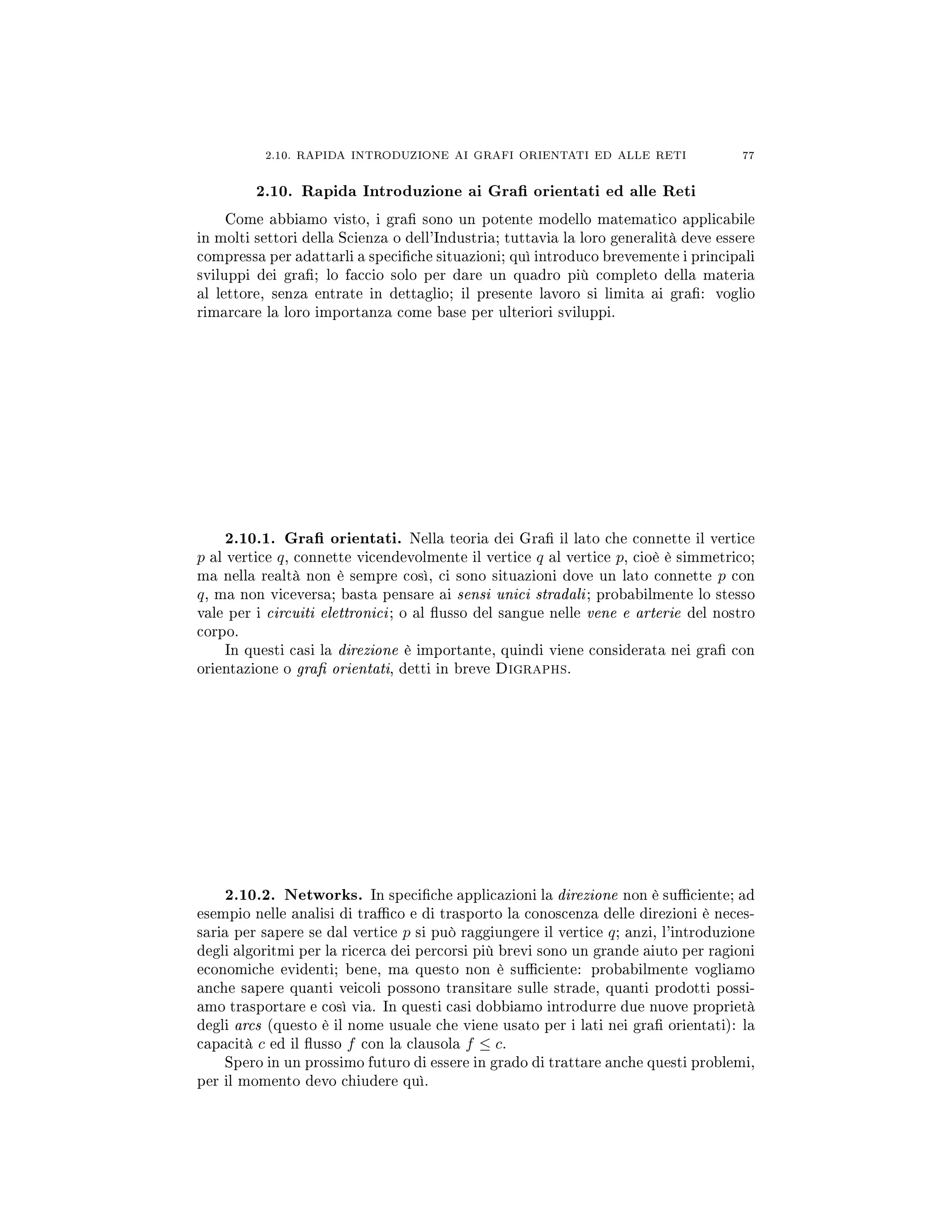 2.10. RAPIDA INTRODUZIONE AI GRAFI ORIENTATI ED ALLE RETI 77
2.10. Rapida Introduzione ai Gra orientati ed alle Reti
Come abbiamo visto, i gra sono un potente modello matematico applicabile
in molti settori della Scienza o dell'Industria; tuttavia la loro generalità deve essere
compressa per adattarli a speciche situazioni; quì introduco brevemente i principali
sviluppi dei gra; lo faccio solo per dare un quadro più completo della materia
al lettore, senza entrate in dettaglio; il presente lavoro si limita ai gra: voglio
rimarcare la loro importanza come base per ulteriori sviluppi.
2.10.1. Gra orientati. Nella teoria dei Gra il lato che connette il vertice
p al vertice q, connette vicendevolmente il vertice q al vertice p, cioè è simmetrico;
ma nella realtà non è sempre così, ci sono situazioni dove un lato connette p con
q, ma non viceversa; basta pensare ai sensi unici stradali; probabilmente lo stesso
vale per i circuiti elettronici; o al usso del sangue nelle vene e arterie del nostro
corpo.
In questi casi la direzione è importante, quindi viene considerata nei gra con
orientazione o gra orientati, detti in breve Digraphs.
2.10.2. Networks. In speciche applicazioni la direzione non è suciente; ad
esempio nelle analisi di traco e di trasporto la conoscenza delle direzioni è neces-
saria per sapere se dal vertice p si può raggiungere il vertice q; anzi, l'introduzione
degli algoritmi per la ricerca dei percorsi più brevi sono un grande aiuto per ragioni
economiche evidenti; bene, ma questo non è suciente: probabilmente vogliamo
anche sapere quanti veicoli possono transitare sulle strade, quanti prodotti possi-
amo trasportare e così via. In questi casi dobbiamo introdurre due nuove proprietà
degli arcs (questo è il nome usuale che viene usato per i lati nei gra orientati): la
capacità c ed il usso f con la clausola f ≤ c.
Spero in un prossimo futuro di essere in grado di trattare anche questi problemi,
per il momento devo chiudere quì.
 