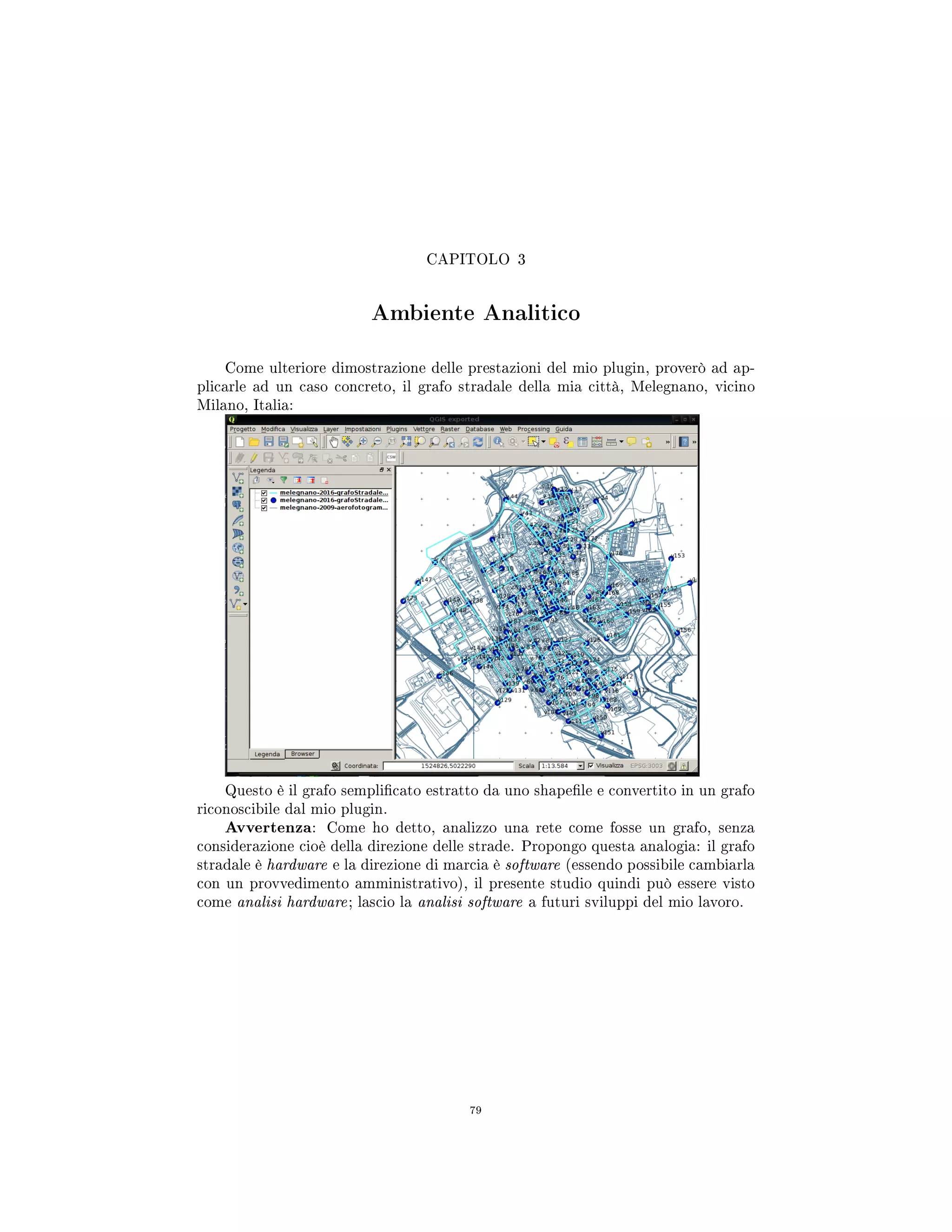 CAPITOLO 3
Ambiente Analitico
Come ulteriore dimostrazione delle prestazioni del mio plugin, proverò ad ap-
plicarle ad un caso concreto, il grafo stradale della mia città, Melegnano, vicino
Milano, Italia:
Questo è il grafo semplicato estratto da uno shapele e convertito in un grafo
riconoscibile dal mio plugin.
Avvertenza: Come ho detto, analizzo una rete come fosse un grafo, senza
considerazione cioè della direzione delle strade. Propongo questa analogia: il grafo
stradale è hardware e la direzione di marcia è software (essendo possibile cambiarla
con un provvedimento amministrativo), il presente studio quindi può essere visto
come analisi hardware; lascio la analisi software a futuri sviluppi del mio lavoro.
79
 