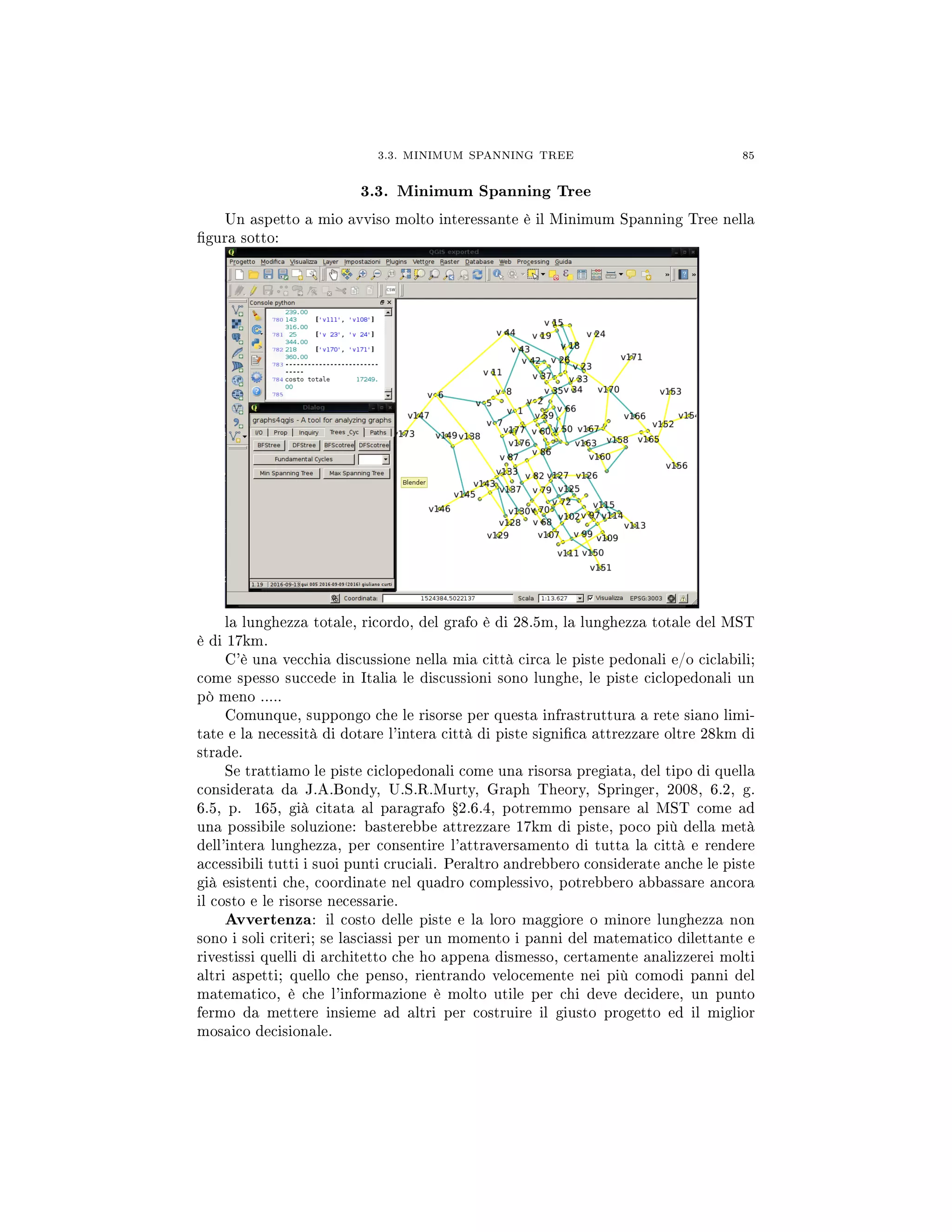 3.3. MINIMUM SPANNING TREE 85
3.3. Minimum Spanning Tree
Un aspetto a mio avviso molto interessante è il Minimum Spanning Tree nella
gura sotto:
la lunghezza totale, ricordo, del grafo è di 28.5m, la lunghezza totale del MST
è di 17km.
C'è una vecchia discussione nella mia città circa le piste pedonali e/o ciclabili;
come spesso succede in Italia le discussioni sono lunghe, le piste ciclopedonali un
pò meno .....
Comunque, suppongo che le risorse per questa infrastruttura a rete siano limi-
tate e la necessità di dotare l'intera città di piste signica attrezzare oltre 28km di
strade.
Se trattiamo le piste ciclopedonali come una risorsa pregiata, del tipo di quella
considerata da J.A.Bondy, U.S.R.Murty, Graph Theory, Springer, 2008, 6.2, g.
6.5, p. 165, già citata al paragrafo Ÿ2.6.4, potremmo pensare al MST come ad
una possibile soluzione: basterebbe attrezzare 17km di piste, poco più della metà
dell'intera lunghezza, per consentire l'attraversamento di tutta la città e rendere
accessibili tutti i suoi punti cruciali. Peraltro andrebbero considerate anche le piste
già esistenti che, coordinate nel quadro complessivo, potrebbero abbassare ancora
il costo e le risorse necessarie.
Avvertenza: il costo delle piste e la loro maggiore o minore lunghezza non
sono i soli criteri; se lasciassi per un momento i panni del matematico dilettante e
rivestissi quelli di architetto che ho appena dismesso, certamente analizzerei molti
altri aspetti; quello che penso, rientrando velocemente nei più comodi panni del
matematico, è che l'informazione è molto utile per chi deve decidere, un punto
fermo da mettere insieme ad altri per costruire il giusto progetto ed il miglior
mosaico decisionale.
 