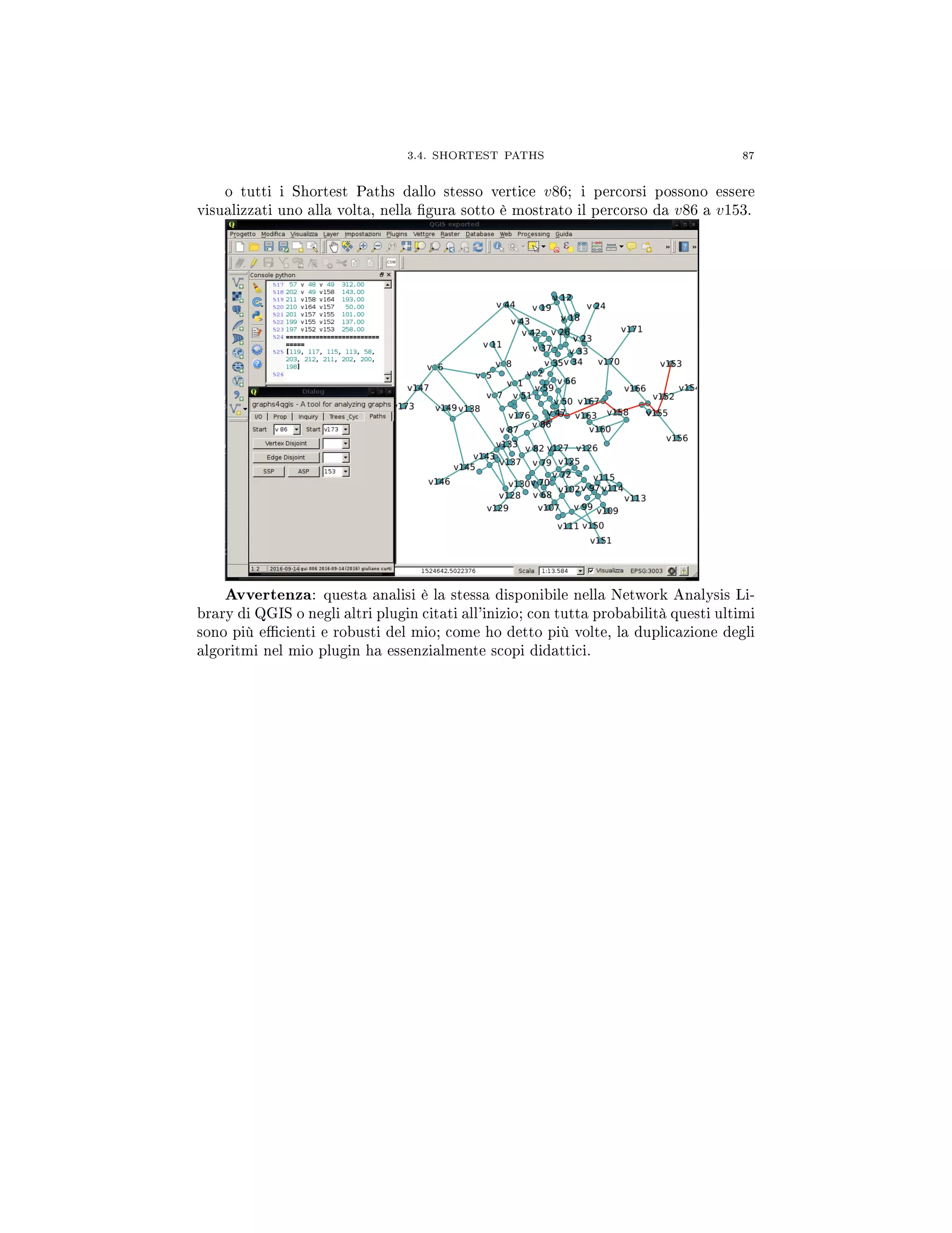 3.4. SHORTEST PATHS 87
o tutti i Shortest Paths dallo stesso vertice v86; i percorsi possono essere
visualizzati uno alla volta, nella gura sotto è mostrato il percorso da v86 a v153.
Avvertenza: questa analisi è la stessa disponibile nella Network Analysis Li-
brary di QGIS o negli altri plugin citati all'inizio; con tutta probabilità questi ultimi
sono più ecienti e robusti del mio; come ho detto più volte, la duplicazione degli
algoritmi nel mio plugin ha essenzialmente scopi didattici.
 