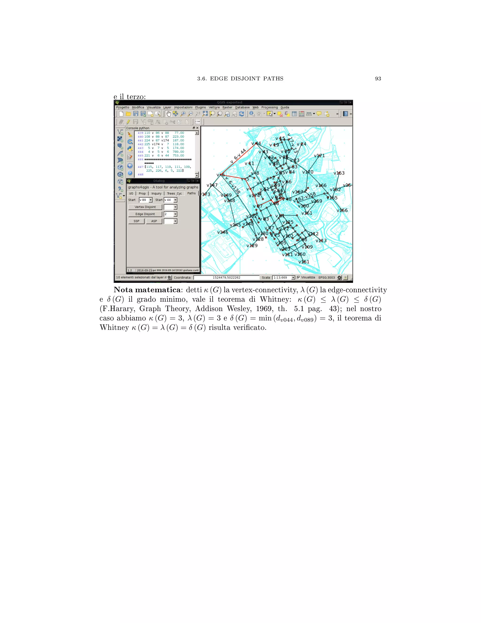 3.6. EDGE DISJOINT PATHS 93
e il terzo:
Nota matematica: detti κ (G) la vertex-connectivity, λ (G) la edge-connectivity
e δ (G) il grado minimo, vale il teorema di Whitney: κ (G) ≤ λ (G) ≤ δ (G)
(F.Harary, Graph Theory, Addison Wesley, 1969, th. 5.1 pag. 43); nel nostro
caso abbiamo κ (G) = 3, λ (G) = 3 e δ (G) = min (dv044, dv089) = 3, il teorema di
Whitney κ (G) = λ (G) = δ (G) risulta vericato.
 