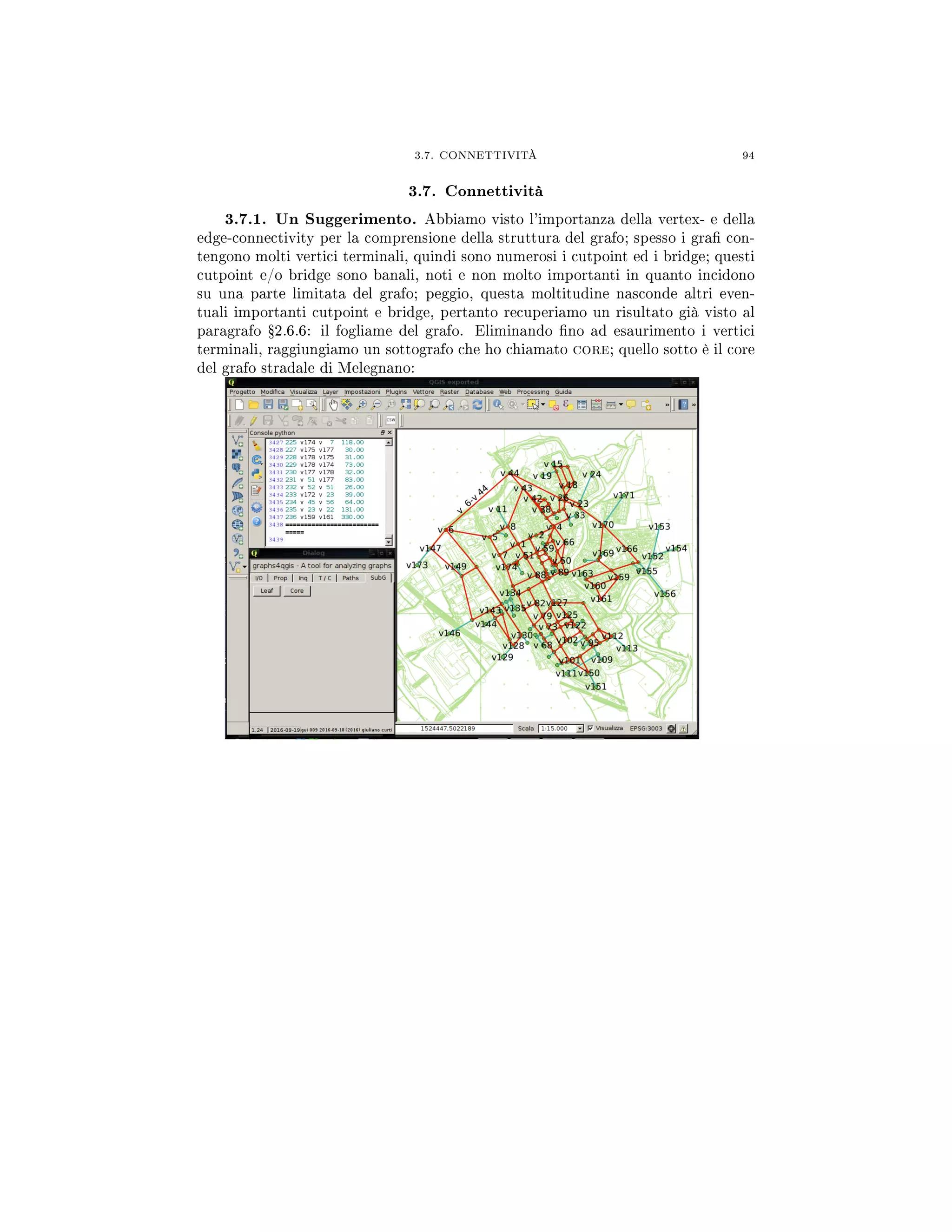3.7. CONNETTIVITÀ 94
3.7. Connettività
3.7.1. Un Suggerimento. Abbiamo visto l'importanza della vertex- e della
edge-connectivity per la comprensione della struttura del grafo; spesso i gra con-
tengono molti vertici terminali, quindi sono numerosi i cutpoint ed i bridge; questi
cutpoint e/o bridge sono banali, noti e non molto importanti in quanto incidono
su una parte limitata del grafo; peggio, questa moltitudine nasconde altri even-
tuali importanti cutpoint e bridge, pertanto recuperiamo un risultato già visto al
paragrafo Ÿ2.6.6: il fogliame del grafo. Eliminando no ad esaurimento i vertici
terminali, raggiungiamo un sottografo che ho chiamato core; quello sotto è il core
del grafo stradale di Melegnano:
 