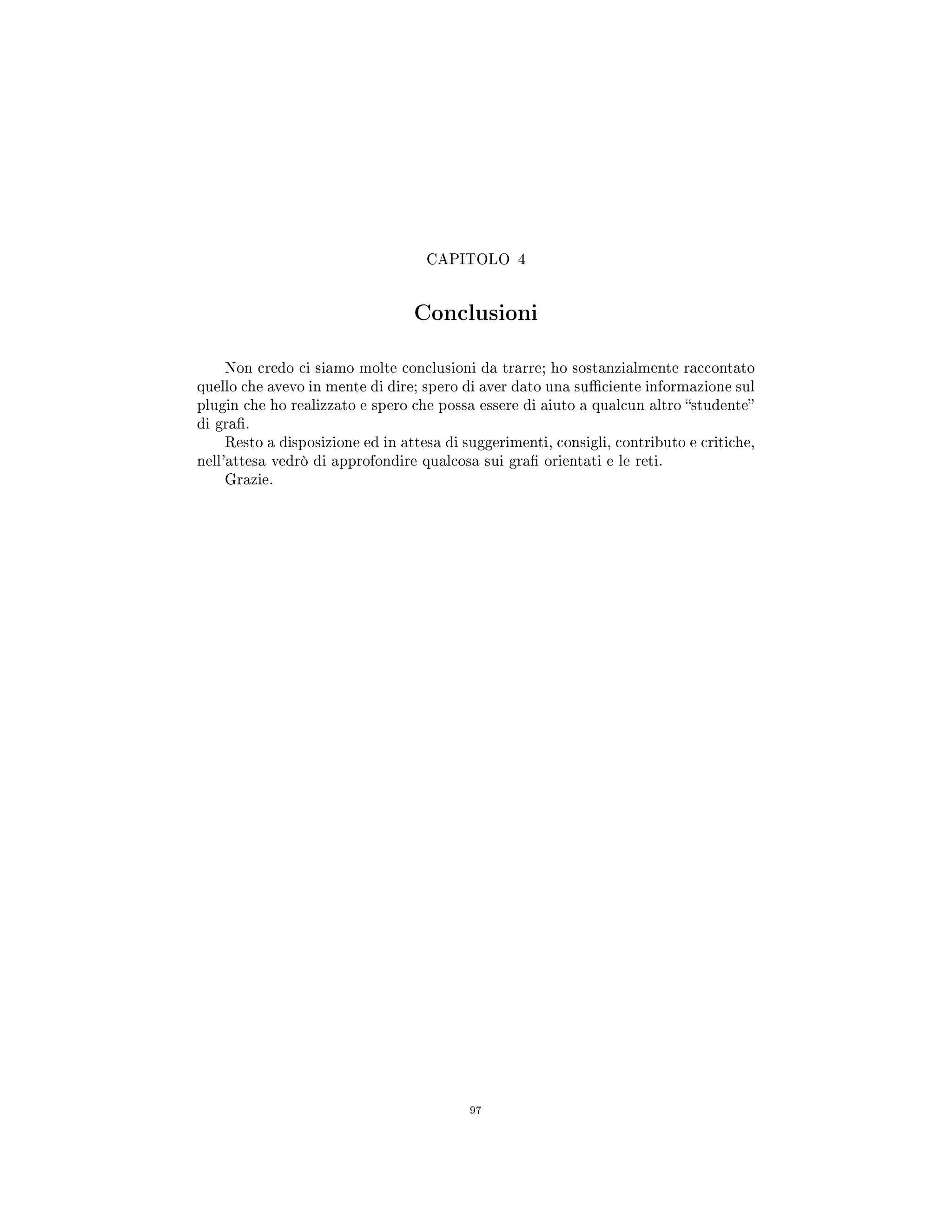 CAPITOLO 4
Conclusioni
Non credo ci siamo molte conclusioni da trarre; ho sostanzialmente raccontato
quello che avevo in mente di dire; spero di aver dato una suciente informazione sul
plugin che ho realizzato e spero che possa essere di aiuto a qualcun altro studente
di gra.
Resto a disposizione ed in attesa di suggerimenti, consigli, contributo e critiche,
nell'attesa vedrò di approfondire qualcosa sui gra orientati e le reti.
Grazie.
97
 