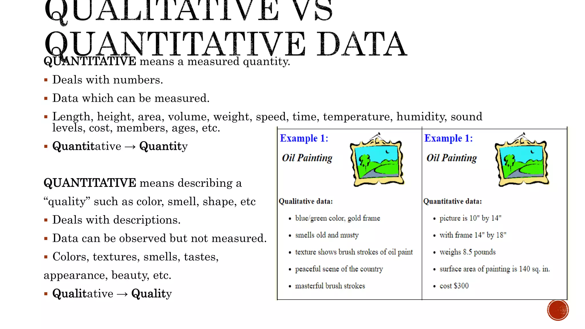 QUANTITATIVE means a measured quantity.
 Deals with numbers.
 Data which can be measured.
 Length, height, area, volume, weight, speed, time, temperature, humidity, sound
levels, cost, members, ages, etc.
 Quantitative → Quantity
QUANTITATIVE means describing a
“quality” such as color, smell, shape, etc
 Deals with descriptions.
 Data can be observed but not measured.
 Colors, textures, smells, tastes,
appearance, beauty, etc.
 Qualitative → Quality
 