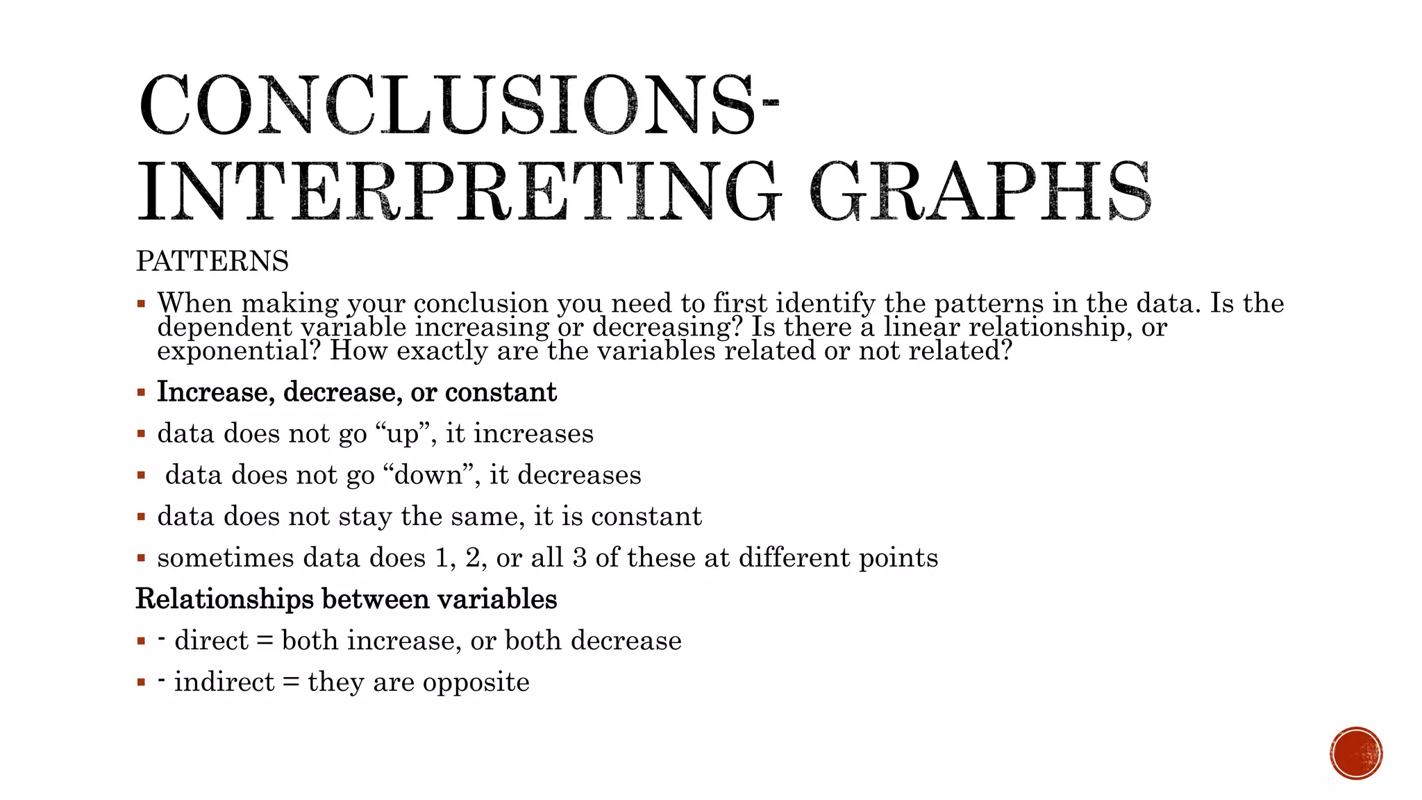 PATTERNS
 When making your conclusion you need to first identify the patterns in the data. Is the
dependent variable increasing or decreasing? Is there a linear relationship, or
exponential? How exactly are the variables related or not related?
 Increase, decrease, or constant
 data does not go “up”, it increases
 data does not go “down”, it decreases
 data does not stay the same, it is constant
 sometimes data does 1, 2, or all 3 of these at different points
Relationships between variables
 - direct = both increase, or both decrease
 - indirect = they are opposite
 