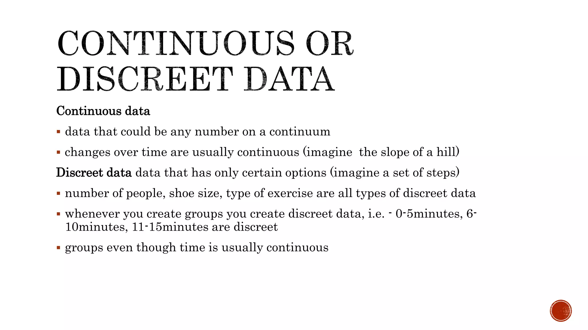 Continuous data
 data that could be any number on a continuum
 changes over time are usually continuous (imagine the slope of a hill)
Discreet data data that has only certain options (imagine a set of steps)
 number of people, shoe size, type of exercise are all types of discreet data
 whenever you create groups you create discreet data, i.e. - 0-5minutes, 6-
10minutes, 11-15minutes are discreet
 groups even though time is usually continuous
 
