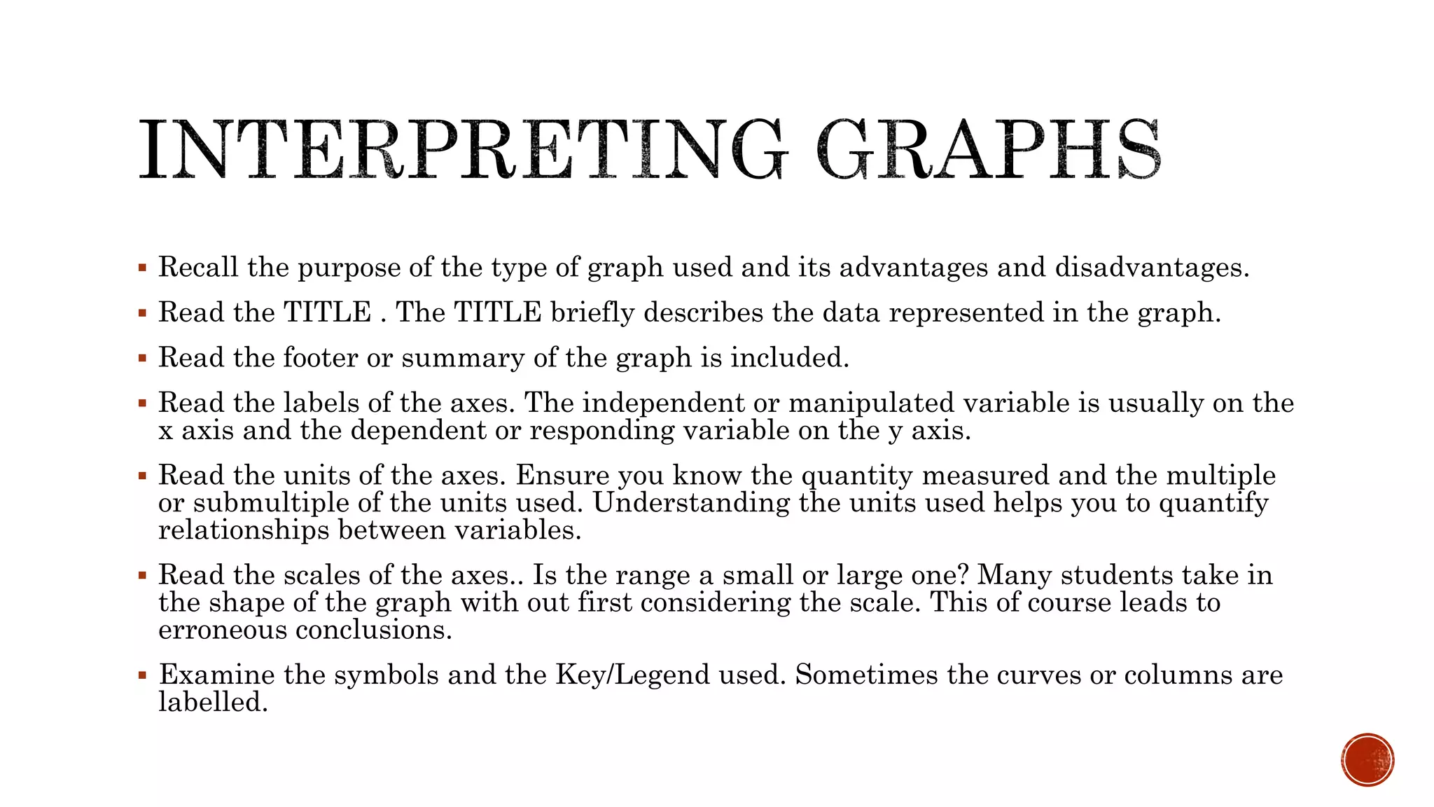  Recall the purpose of the type of graph used and its advantages and disadvantages.
 Read the TITLE . The TITLE briefly describes the data represented in the graph.
 Read the footer or summary of the graph is included.
 Read the labels of the axes. The independent or manipulated variable is usually on the
x axis and the dependent or responding variable on the y axis.
 Read the units of the axes. Ensure you know the quantity measured and the multiple
or submultiple of the units used. Understanding the units used helps you to quantify
relationships between variables.
 Read the scales of the axes.. Is the range a small or large one? Many students take in
the shape of the graph with out first considering the scale. This of course leads to
erroneous conclusions.
 Examine the symbols and the Key/Legend used. Sometimes the curves or columns are
labelled.
 