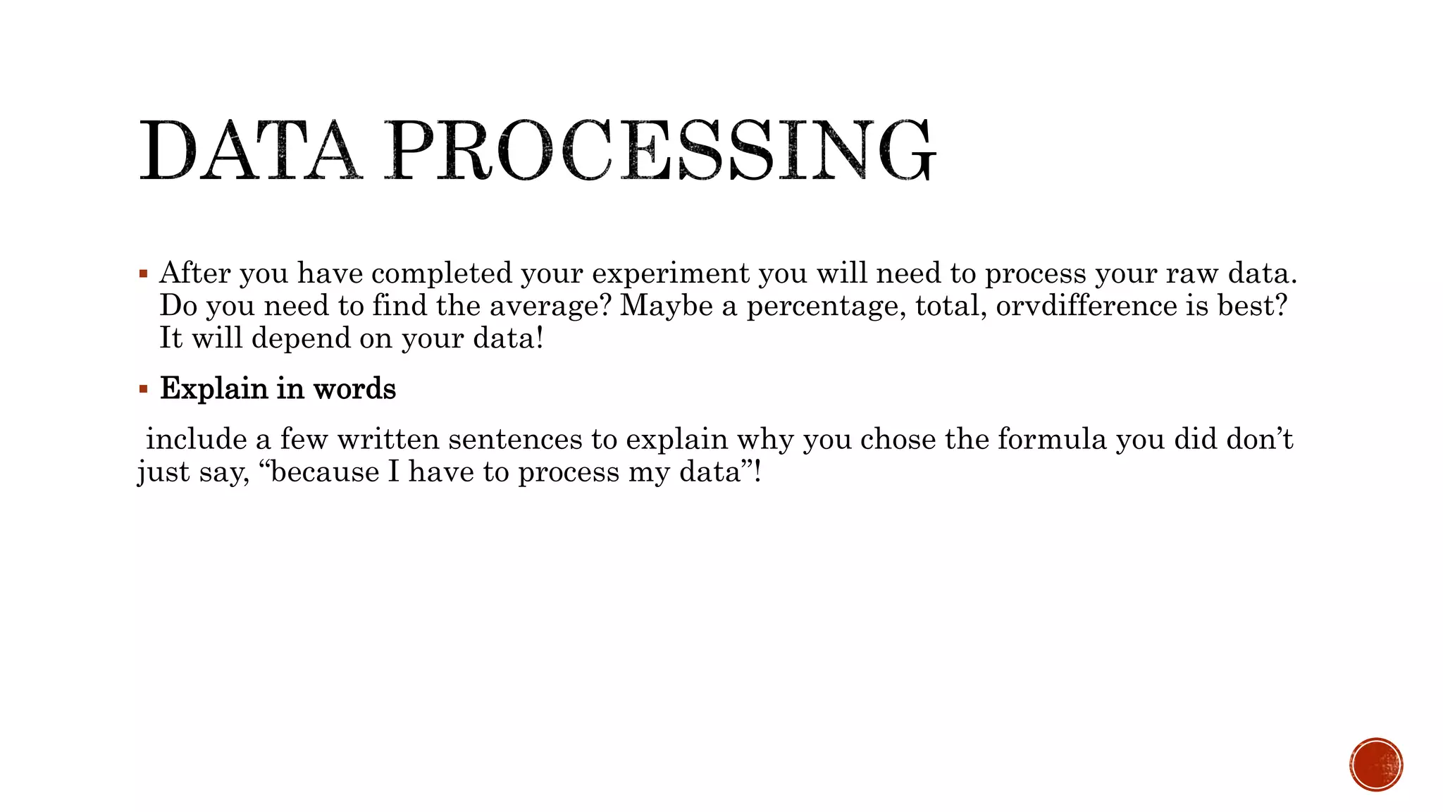  After you have completed your experiment you will need to process your raw data.
Do you need to find the average? Maybe a percentage, total, orvdifference is best?
It will depend on your data!
 Explain in words
include a few written sentences to explain why you chose the formula you did don’t
just say, “because I have to process my data”!
 