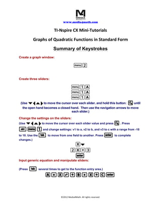  	
  	
  	
  
www.media4math.com
	
  
©2012	
  Media4Math.	
  All	
  rights	
  reserved.	
  
TI-­‐Nspire	
  CX	
  Mini-­‐Tutorials	
  
Graphs	
  of	
  Quadratic	
  Functions	
  in	
  Standard	
  Form	
  
Summary of Keystrokes
Create a graph window:
b2
Create three sliders:
b1A
b1A
b1A
(Use ¤ ¡ ` ¢¤ ¡ ` ¢ to move the cursor over each slider. and hold this button: aa until
the open hand becomes a closed hand. Then use the navigation arrows to move
each slider.)
Change the settings on the sliders:
(Use ¤ ¡ ` ¢¤ ¡ ` ¢ to move the cursor over each slider value and press aa . Press
// b 1b 1 and change settings: v1 to a, v2 to b, and v3 to c with a range from -10
to 10. Use the ee to move from one field to another. Press ·· to complete
changes.)
X¤¤
2X+3
··
Input generic equation and manipulate sliders:
(Press ee several times to get to the function entry area.)
A r X q + B r X + C ·A r X q + B r X + C ·
 