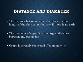 DISTANCE AND DIAMETER
• The distance between two nodes, d(u,v), is the
length of the shortest paths, or  if there is no path
• The diameter of a graph is the largest distance
between any two nodes
• Graph is strongly connected iff diameter < 
10
 