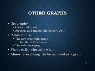 OTHER GRAPHS
• Geography:
• Cities and roads
• Airports and flights (diameter  20 !!)
• Publications:
• The co-authorship graph
• E.g. the Erdos distance
• The reference graph
• Phone calls: who calls whom
• Almost everything can be modeled as a graph !
11
 