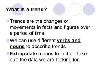 What is a trend?
Trends are the changes or
movements in facts and figures over
a period of time.
We can use different verbs and
nouns to describe trends
Extrapolate means to find or “take
out” the data we are looking for.
 
