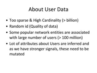 About User Data
• Too sparse & High Cardinality (> billion)
• Random id (Quality of data)
• Some popular network entities are associated
with large number of users (> 100 million)
• Lot of attributes about Users are inferred and
as we have stronger signals, these need to be
mutated
 