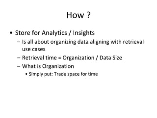 How ?
• Store for Analytics / Insights
– Is all about organizing data aligning with retrieval
use cases
– Retrieval time = Organization / Data Size
– What is Organization
• Simply put: Trade space for time
 