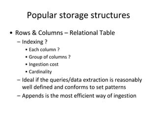 Popular storage structures
• Rows & Columns – Relational Table
– Indexing ?
• Each column ?
• Group of columns ?
• Ingestion cost
• Cardinality
– Ideal if the queries/data extraction is reasonably
well defined and conforms to set patterns
– Appends is the most efficient way of ingestion
 