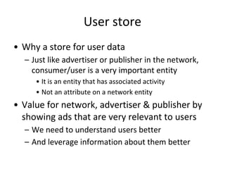 User store
• Why a store for user data
– Just like advertiser or publisher in the network,
consumer/user is a very important entity
• It is an entity that has associated activity
• Not an attribute on a network entity
• Value for network, advertiser & publisher by
showing ads that are very relevant to users
– We need to understand users better
– And leverage information about them better
 