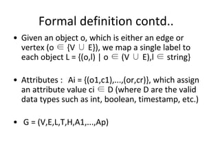 Formal definition contd..
• Given an object o, which is either an edge or
vertex (o ∈ {V ∪ E}), we map a single label to
each object L = {(o,l) | o ∈ (V ∪ E),l ∈ string}
• Attributes : Ai = {(o1,c1),...,(or,cr)}, which assign
an attribute value ci ∈ D (where D are the valid
data types such as int, boolean, timestamp, etc.)
• G = (V,E,L,T,H,A1,...,Ap)
 