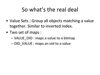 So what’s the real deal
• Value Sets : Group all objects matching a value
together. Similar to inverted index.
• Two set of maps :
– VALUE_OID : maps a value to a bitmap
– OID_VALUE : maps an oid to a value
 