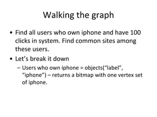 Walking the graph
• Find all users who own iphone and have 100
clicks in system. Find common sites among
these users.
• Let’s break it down
– Users who own iphone = objects(“label”,
“iphone”) – returns a bitmap with one vertex set
of iphone.
 