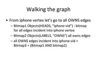 Walking the graph
• From iphone vertex let’s go to all OWNS edges
– Bitmap1 Objects(HEADS, “iphone-vid”) : bitmap
for all edges incident into iphone vertex
– Bitmap2 Objects(LABELS, “OWNS”) all owns edges
– all OWNS edges incident into iphone-vid =
Bitmap3 = (Bitmap1 AND bitmap2)
 