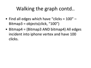 Walking the graph contd..
• Find all edges which have “clicks = 100” –
Bitmap3 = objects(click, “100”)
• Bitmap4 = (Bitmap3 AND bitmap4) All edges
incident into iphone vertex and have 100
clicks.
 
