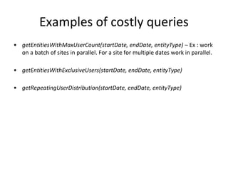 Examples of costly queries
• getEntitiesWithMaxUserCount(startDate, endDate, entityType) – Ex : work
on a batch of sites in parallel. For a site for multiple dates work in parallel.
• getEntitiesWithExclusiveUsers(startDate, endDate, entityType)
• getRepeatingUserDistribution(startDate, endDate, entityType)
 