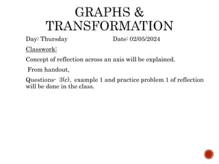 Day: Thursday Date: 02/05/2024
Classwork:
Concept of reflection across an axis will be explained.
From handout,
Questions- 3(c), example 1 and practice problem 1 of reflection
will be done in the class.
 