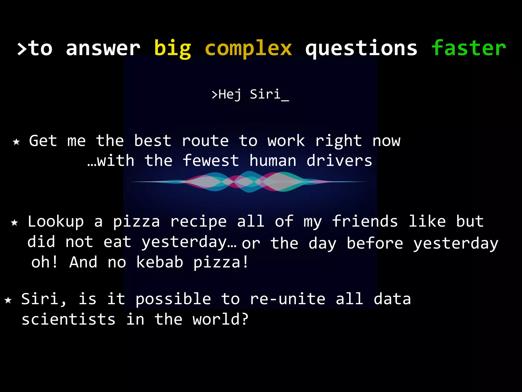 Get me the best route to work right now >Hej Siri_ Lookup a pizza recipe all of my friends like but did not eat yesterday… Siri, is it possible to re-unite all data scientists in the world? or the day before yesterday oh! And no kebab pizza! …with the fewest human drivers to	answer	big	complex	questions	faster> 